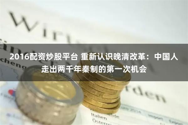 2016配资炒股平台 重新认识晚清改革：中国人走出两千年秦制的第一次机会