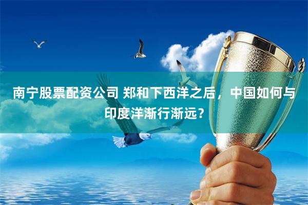 南宁股票配资公司 郑和下西洋之后，中国如何与印度洋渐行渐远？