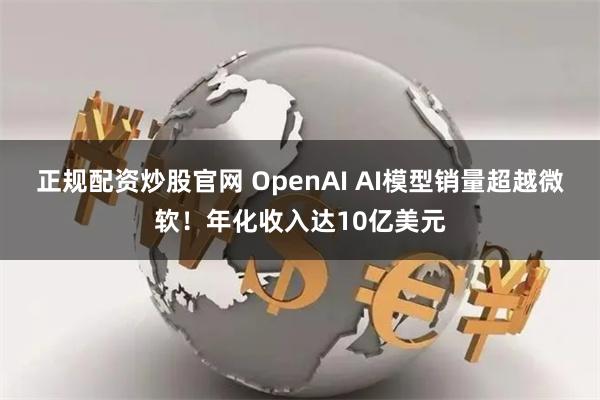 正规配资炒股官网 OpenAI AI模型销量超越微软！年化收入达10亿美元