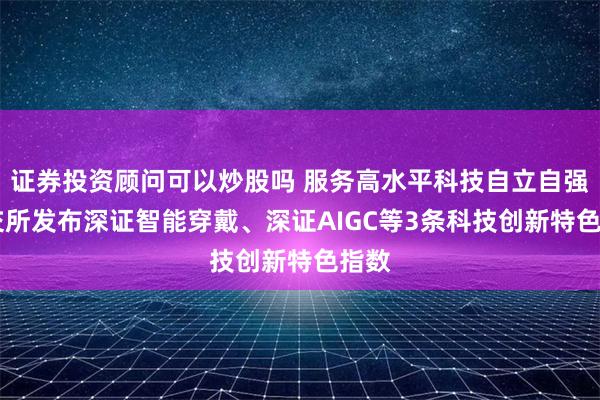 证券投资顾问可以炒股吗 服务高水平科技自立自强 深交所发布深证智能穿戴、深证AIGC等3条科技创新特色指数