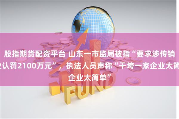 股指期货配资平台 山东一市监局被指“要求涉传销企业认罚2100万元”，执法人员声称“干垮一家企业太简单”