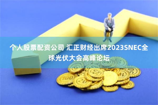 个人股票配资公司 汇正财经出席2023SNEC全球光伏大会高峰论坛