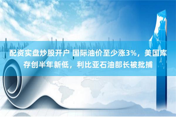 配资实盘炒股开户 国际油价至少涨3%，美国库存创半年新低，利比亚石油部长被批捕