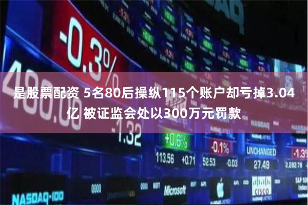 是股票配资 5名80后操纵115个账户却亏掉3.04亿 被证监会处以300万元罚款