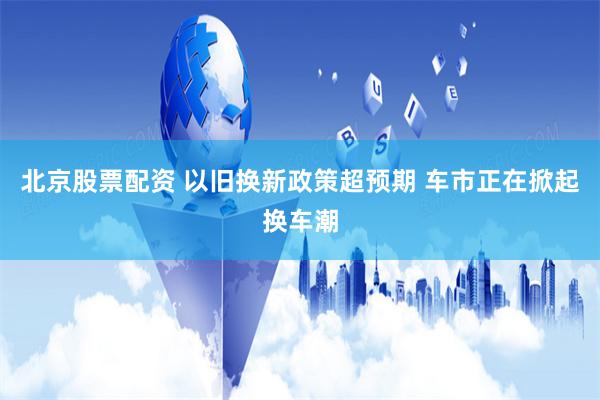 北京股票配资 以旧换新政策超预期 车市正在掀起换车潮