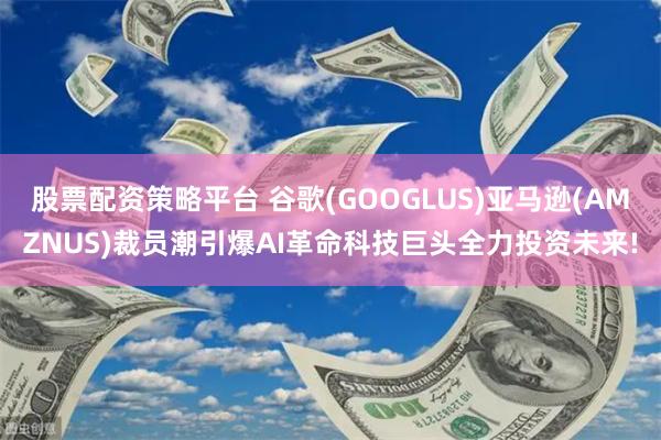 股票配资策略平台 谷歌(GOOGLUS)亚马逊(AMZNUS)裁员潮引爆AI革命科技巨头全力投资未来!