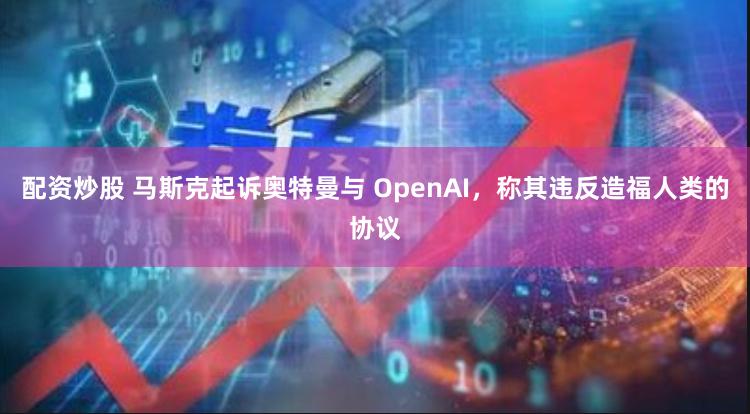 配资炒股 马斯克起诉奥特曼与 OpenAI，称其违反造福人类的协议