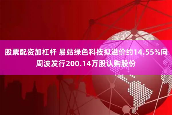 股票配资加杠杆 易站绿色科技拟溢价约14.55%向周波发行200.14万股认购股份